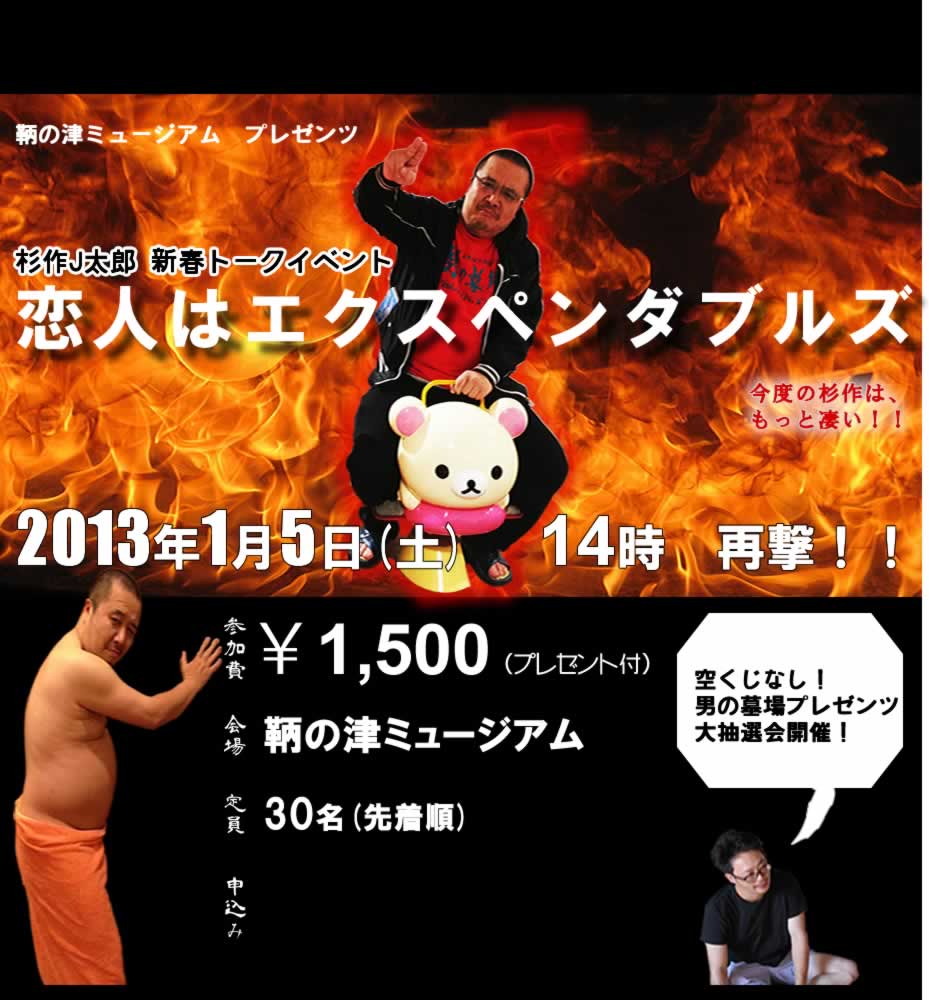 鞆の津ミュージアム プレゼンツ
杉作J太郎 新春トークイベント
恋人はエクスペンダブルズ
今度の杉作は、もっと凄い!!
2013年1月5日(土)14時 再撃!!
参加費 ¥1,500(プレゼント付)
会場 鞆の津ミュージアム
定員 30名(先着順)
空くじなし!男の墓場プレゼンツ大抽選会開催!